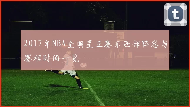 2017年NBA全明星正赛东西部阵容与赛程时间一览