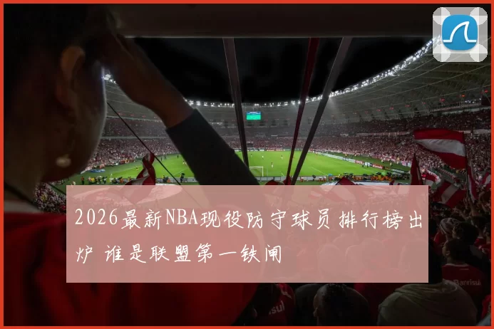 2026最新NBA现役防守球员排行榜出炉 谁是联盟第一铁闸