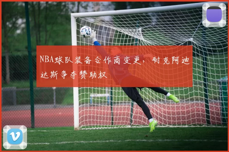 NBA球队装备合作商变更,耐克阿迪达斯争夺赞助权