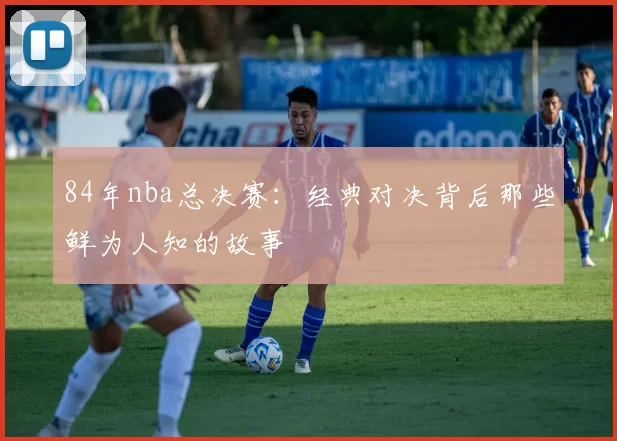 84年nba总决赛：经典对决背后那些鲜为人知的故事