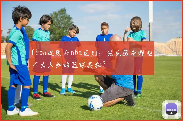 fiba规则和nba区别，究竟藏着哪些不为人知的篮球奥秘？