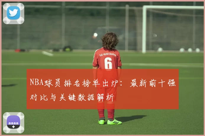 NBA球员排名榜单出炉：最新前十强对比与关键数据解析