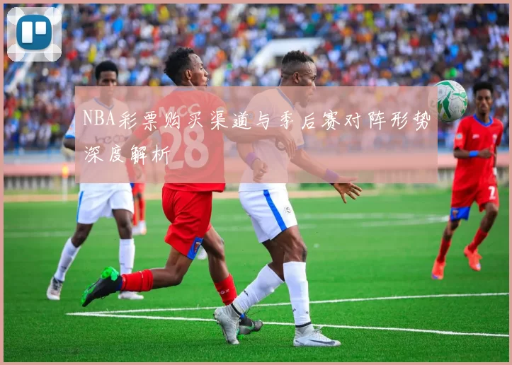 NBA彩票购买渠道与季后赛对阵形势深度解析