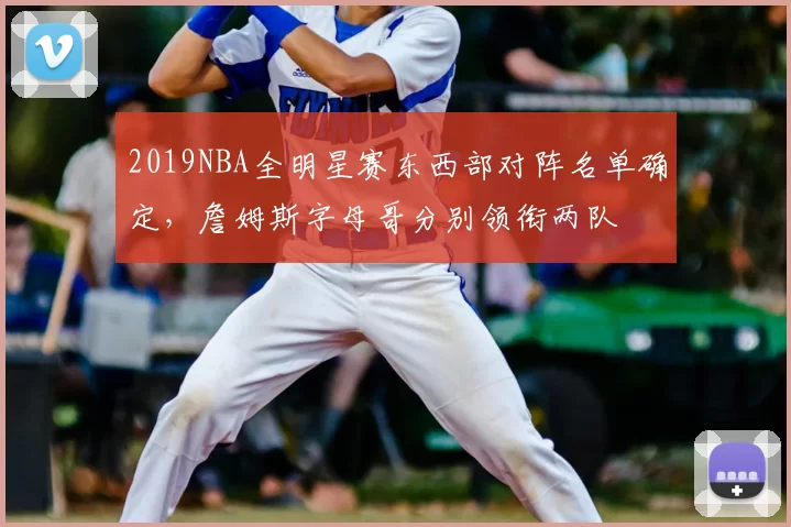 2019NBA全明星赛东西部对阵名单确定,詹姆斯字母哥分别领衔两队