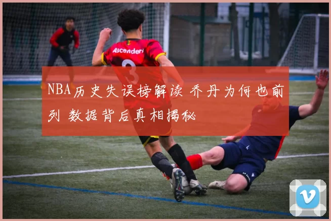 NBA历史失误榜解读 乔丹为何也前列 数据背后真相揭秘