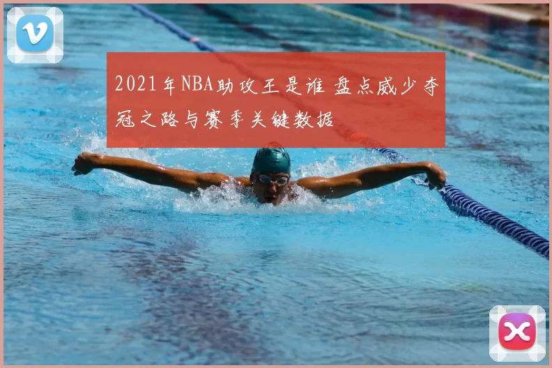 2021年NBA助攻王是谁 盘点威少夺冠之路与赛季关键数据