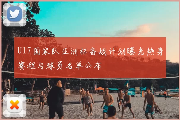 U17国家队亚洲杯备战计划曝光热身赛程与球员名单公布