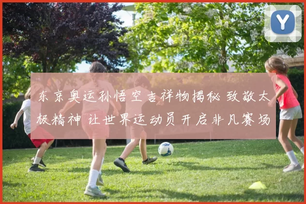 东京奥运孙悟空吉祥物揭秘 致敬太极精神 让世界运动员开启非凡赛场旅程