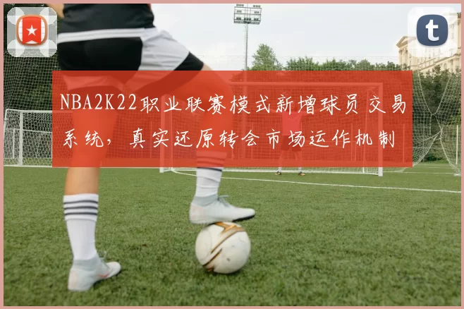 NBA2K22职业联赛模式新增球员交易系统，真实还原转会市场运作机制