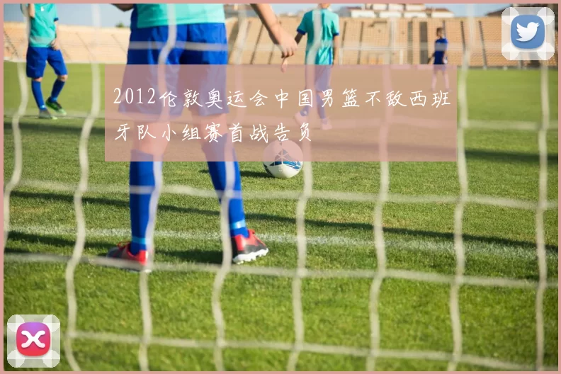 2012伦敦奥运会中国男篮不敌西班牙队小组赛首战告负