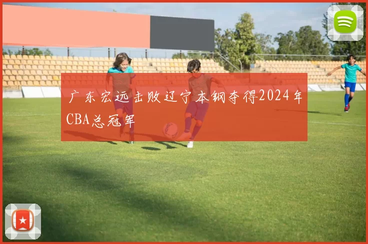 广东宏远击败辽宁本钢夺得2024年CBA总冠军