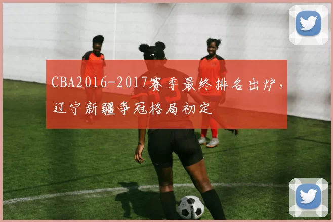 CBA2016-2017赛季最终排名出炉，辽宁新疆争冠格局初定